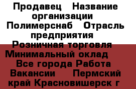 Продавец › Название организации ­ Полимерснаб › Отрасль предприятия ­ Розничная торговля › Минимальный оклад ­ 1 - Все города Работа » Вакансии   . Пермский край,Красновишерск г.